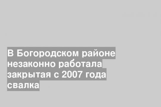 В Богородском районе незаконно работала закрытая с 2007 года свалка