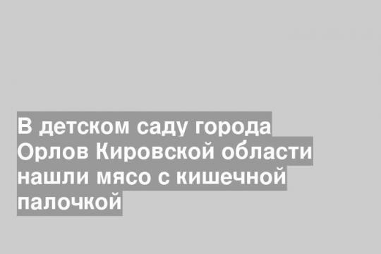 В детском саду города Орлов Кировской области нашли мясо с кишечной палочкой