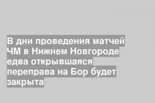 В дни проведения матчей ЧМ в Нижнем Новгороде едва открывшаяся переправа на Бор будет закрыта