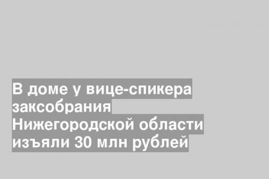 В доме у вице-спикера заксобрания Нижегородской области изъяли 30 млн рублей