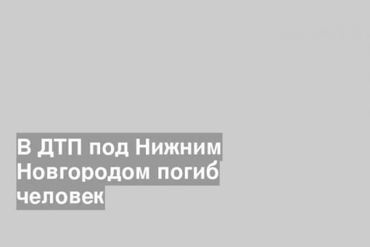 В ДТП под Нижним Новгородом погиб человек