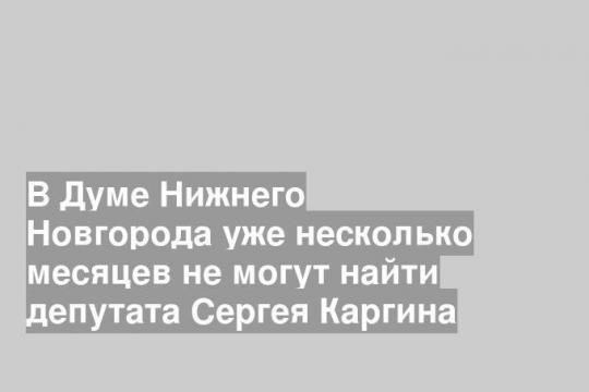 В Думе Нижнего Новгорода уже несколько месяцев не могут найти депутата Сергея Каргина