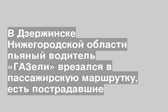 В Дзержинске Нижегородской области пьяный водитель «ГАЗели» врезался в пассажирскую маршрутку, есть пострадавшие