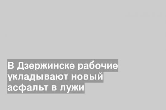 В Дзержинске рабочие укладывают новый асфальт в лужи