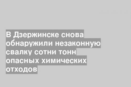 В Дзержинске снова обнаружили незаконную свалку сотни тонн опасных химических отходов