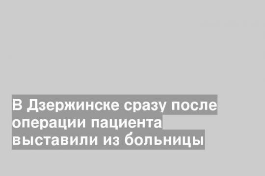 В Дзержинске сразу после операции пациента выставили из больницы