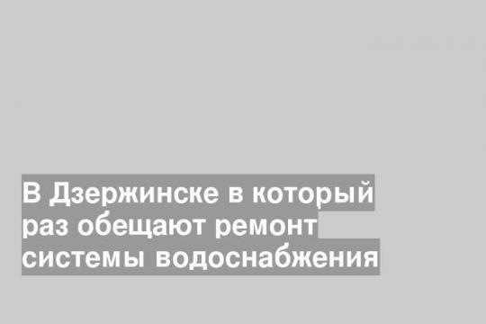 В Дзержинске в который раз обещают ремонт системы водоснабжения