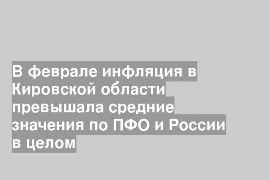 В феврале инфляция в Кировской области превышала средние значения по ПФО и России в целом