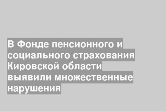 В Фонде пенсионного и социального страхования Кировской области выявили множественные нарушения