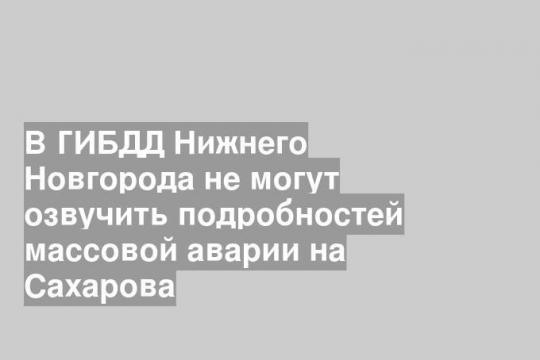 В ГИБДД Нижнего Новгорода не могут озвучить подробностей массовой аварии на Сахарова