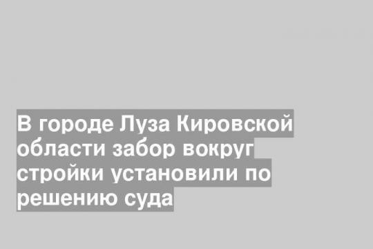 В городе Луза Кировской области забор вокруг стройки установили по решению суда