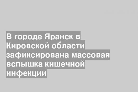 В городе Яранск в Кировской области зафиксирована массовая вспышка кишечной инфекции
