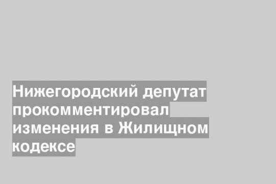 Нижегородский депутат прокомментировал изменения в Жилищном кодексе