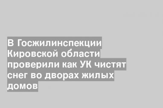 В Госжилинспекции Кировской области проверили как УК чистят снег во дворах жилых домов