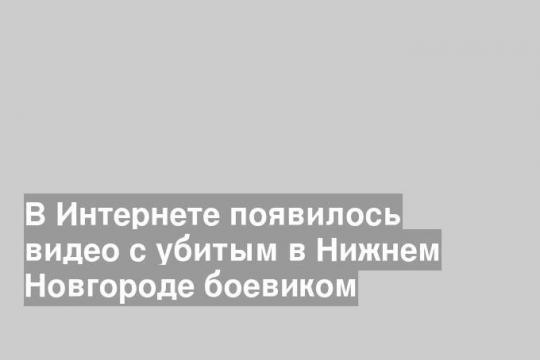 В Интернете появилось видео с убитым в Нижнем Новгороде боевиком