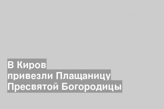 В Киров привезли Плащаницу Пресвятой Богородицы