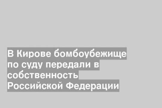 В Кирове бомбоубежище по суду передали в собственность Российской Федерации