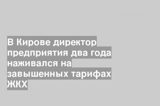 В Кирове директор предприятия два года наживался на завышенных тарифах ЖКХ
