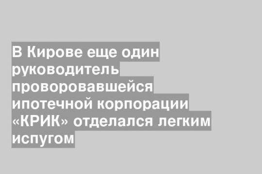 В Кирове еще один руководитель проворовавшейся ипотечной корпорации «КРИК» отделался легким испугом