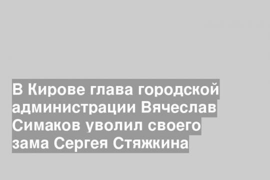 В Кирове глава городской администрации Вячеслав Симаков уволил своего зама Сергея Стяжкина