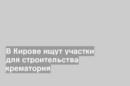 В Кирове ищут участки для строительства крематория