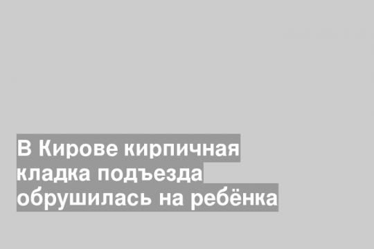 В Кирове кирпичная кладка подъезда обрушилась на ребёнка