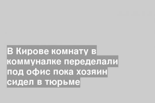В Кирове комнату в коммуналке переделали под офис пока хозяин сидел в тюрьме