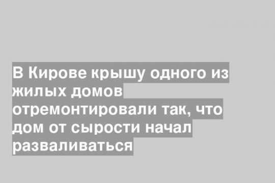 В Кирове крышу одного из жилых домов отремонтировали так, что дом от сырости начал разваливаться