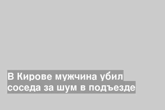 В Кирове мужчина убил соседа за шум в подъезде