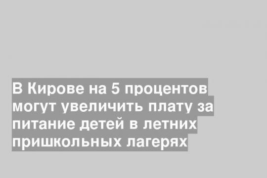 В Кирове на 5 процентов могут увеличить плату за питание детей в летних пришкольных лагерях