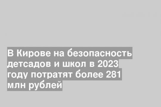 В Кирове на безопасность детсадов и школ в 2023 году потратят более 281 млн рублей