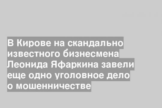 В Кирове на скандально известного бизнесмена Леонида Яфаркина завели еще одно уголовное дело о мошенничестве