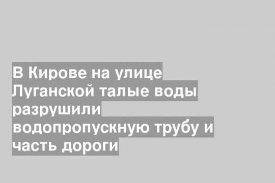 В Кирове на улице Луганской талые воды разрушили водопропускную трубу и часть дороги