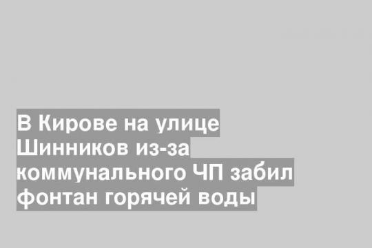 В Кирове на улице Шинников из-за коммунального ЧП забил фонтан горячей воды