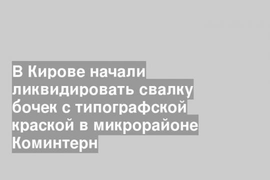 В Кирове начали ликвидировать свалку бочек с типографской краской в микрорайоне Коминтерн