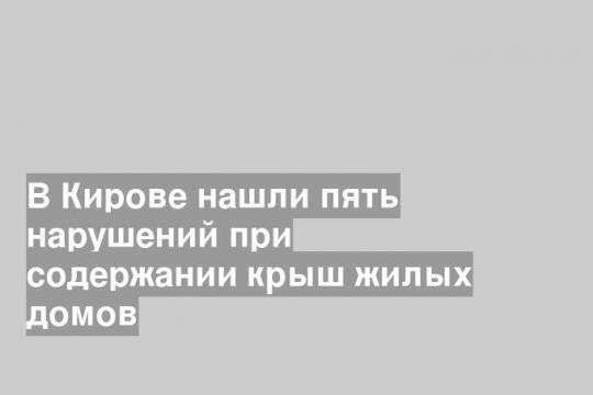 В Кирове нашли пять нарушений при содержании крыш жилых домов