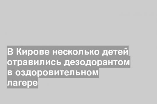 Двое детей в кировском оздоровительном лагере получили отравление после распыления аэрозольного дезодоранта в спальном помещении