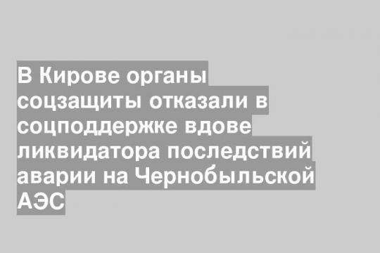 В Кирове органы соцзащиты отказали в соцподдержке вдове ликвидатора последствий аварии на Чернобыльской АЭС