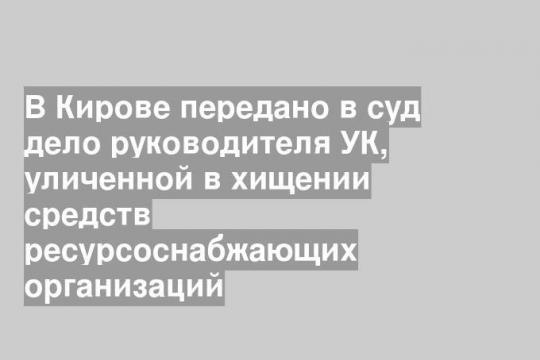 В Кирове передано в суд дело руководителя УК, уличенной в хищении средств ресурсоснабжающих организаций