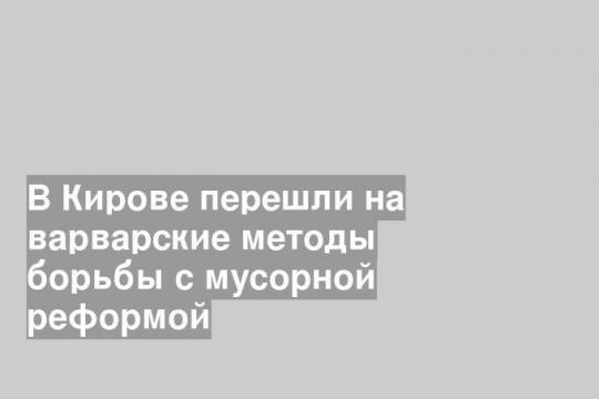 В Кирове перешли на варварские методы борьбы с мусорной реформой