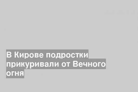 В Кирове подростки прикуривали от Вечного огня