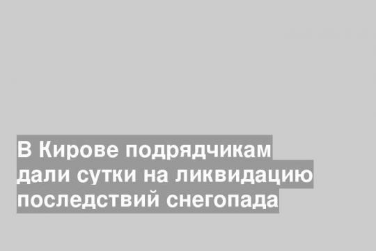 В Кирове подрядчикам дали сутки на ликвидацию последствий снегопада
