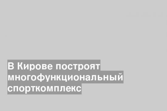 В Кирове построят многофункциональный спорткомплекс