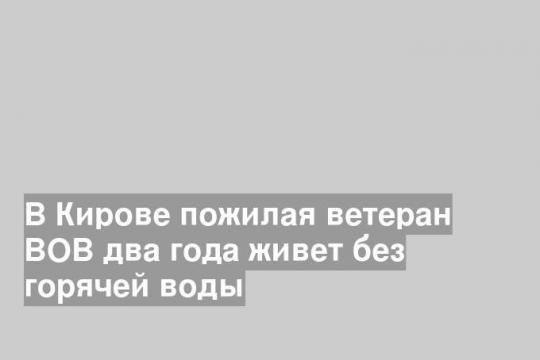 В Кирове пожилая ветеран ВОВ два года живет без горячей воды