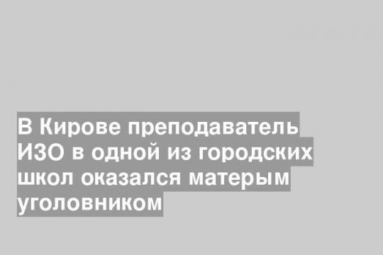 В Кирове преподаватель ИЗО в одной из городских школ оказался матерым уголовником