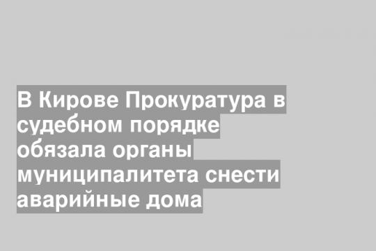 В Кирове Прокуратура в судебном порядке обязала органы муниципалитета снести аварийные дома