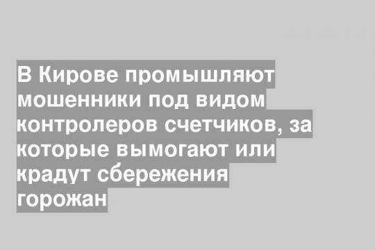 В Кирове промышляют мошенники под видом контролеров счетчиков, за которые вымогают или крадут сбережения горожан