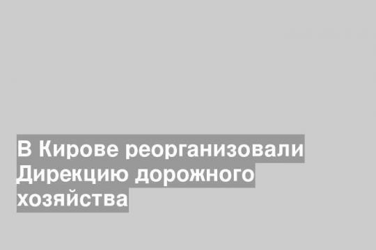 В Кирове реорганизовали Дирекцию дорожного хозяйства