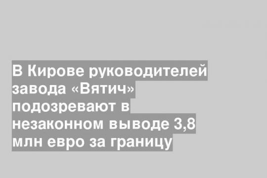 В Кирове руководителей завода «Вятич» подозревают в незаконном выводе 3,8 млн евро за границу