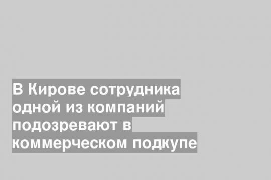 В Кирове сотрудника одной из компаний подозревают в коммерческом подкупе